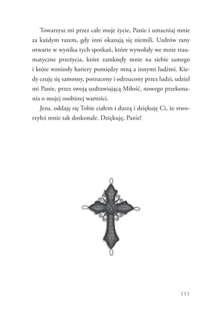 111
Towarzysz mi przez całe moje życie, Panie i umacniaj mnie
za każdym razem, gdy inni okazują się niemili. Uzdrów rany
otwarte w wyniku tych spotkań, które wywołały we mnie trau-
matyczne przeżycia, które zamknęły mnie na siebie samego
i które wzniosły bariery pomiędzy mną a innymi ludźmi. Kie-
dy czuję się samotny, porzucony i odrzucony przez ludzi, udziel
mi Panie, przez swoją uzdrawiającą Miłość, nowego przekona-
nia o mojej osobistej wartości.
Jezu, oddaję się Tobie ciałem i duszą i dziękuję Ci, że stwo-
rzyłeś mnie tak doskonale. Dziękuję, Panie!
 