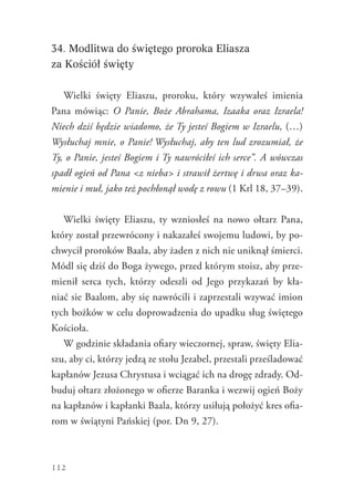 112
34. Modlitwa do świętego proroka Eliasza
za Kościół święty
Wielki święty Eliaszu, proroku, który wzywałeś imienia
Pana mówiąc: O Panie, Boże Abrahama, Izaaka oraz Izraela!
Niech dziś będzie wiadomo, że Ty jesteś Bogiem w Izraelu, (…)
Wysłuchaj mnie, o Panie! Wysłuchaj, aby ten lud zrozumiał, że
Ty, o Panie, jesteś Bogiem i Ty nawróciłeś ich serce”. A wówczas
spadł ogień od Pana <z nieba> i strawił żertwę i drwa oraz ka-
mienie i muł, jako też pochłonął wodę z rowu (1 Krl 18, 37–39).
Wielki święty Eliaszu, ty wzniosłeś na nowo ołtarz Pana,
który został przewrócony i nakazałeś swojemu ludowi, by po-
chwycił proroków Baala, aby żaden z nich nie uniknął śmierci.
Módl się dziś do Boga żywego, przed którym stoisz, aby prze-
mienił serca tych, którzy odeszli od Jego przykazań by kła-
niać sie Baalom, aby się nawrócili i zaprzestali wzywać imion
tych bożków w celu doprowadzenia do upadku sług świętego
Kościoła.
W godzinie składania ofiary wieczornej, spraw, święty Elia-
szu, aby ci, którzy jedzą ze stołu Jezabel, przestali prześladować
kapłanów Jezusa Chrystusa i wciągać ich na drogę zdrady. Od-
buduj ołtarz złożonego w ofierze Baranka i wezwij ogień Boży
na kapłanów i kapłanki Baala, którzy usiłują położyć kres ofia-
rom w świątyni Pańskiej (por. Dn 9, 27).
 