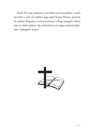 113
Niech On sam pochwyci tych fałszywych proroków i niech
ani jeden z nich nie uniknie Jego sądu! Święty Eliaszu, prosimy
cię usilnie i błagamy o wstawiennictwo u Boga zastępów, Który
żyje na wieki wieków, aby ochronił przed magią naszych kapła-
nów i biskupów. Amen.
 