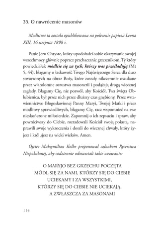 114
35. O nawrócenie masonów
Modlitwa ta została opublikowana na polecenie papieża Leona
XIII, 16 sierpnia 1898 r.
Panie Jezu Chryste, który upodobałeś sobie okazywanie swojej
wszechmocy głównie poprzez przebaczanie grzesznikom,Ty który
powiedziałeś: módlcie się za tych, którzy was prześladują (Mt
5, 44), błagamy o łaskawość Twego Najświętszego Serca dla dusz
stworzonych na obraz Boży, które zostały nikczemnie oszukane
przez wiarołomne oszustwa masonerii i podążają drogą wiecznej
zagłady. Błagamy Cię, nie pozwól, aby Kościół, Twa święta Ob-
lubienica, był przez nich przez dłuższy czas gnębiony. Przez wsta-
wiennictwo Błogosławionej Panny Maryi, Twojej Matki i przez
modlitwy sprawiedliwych, błagamy Cię, racz wspomnieć na swe
nieskończone miłosierdzie. Zapomnij o ich zepsuciu i spraw, aby
powróciwszy do Ciebie, rozradowali Kościół swoją pokutą, na-
prawili swoje wykroczenia i doszli do wiecznej chwały, który ży-
jesz i królujesz na wieki wieków. Amen.
Ojciec Maksymilian Kolbe proponował członkom Rycerstwa
Niepokalanej, aby codziennie odmawiali takie wezwanie:
O MARYJO BEZ GRZECHU POCZĘTA
MÓDL SIĘ ZA NAMI, KTÓRZY SIĘ DO CIEBIE
UCIEKAMY I ZA WSZYSTKIMI,
KTÓRZY SIĘ DO CIEBIE NIE UCIEKAJĄ,
A ZWŁASZCZA ZA MASONAMI
 