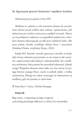 115
36. Egzorcyzm przeciw Szatanowi i upadłym Aniołom
odmawiany przez papieża Leona XIII.
Modlitwa ta, ułożona w celu zmuszenia demona do ucieczki,
może obronić przed wielkim złem rodzinę i społeczeństwo, jeśli
odmawiana jest żarliwie nawet przez zwykłych wiernych. Można
się nią posługiwać zwłaszcza w przypadkach podejrzenia o dzia-
łanie demona objawiającego się albo przez złośliwość ludzi, albo
przez pokusy, choroby, wszelkiego rodzaju burze i nieszczęścia
(Kardynał Dubois, arcybiskup Paryża, 1922).
Ksiądz R.P. Amorth, rzymski egzorcysta, twierdzi, że kiedy
jakiś wierny odmawia ją prywatnie, to nie mamy tu do czynie-
nia z egzorcyzmem jako jednym z sakramentaliów, ale z modli-
twą uwolnienia, którą można bez przeszkód odmawiać. Jednak
uwaga! Wypędzać demona może tylko ten, kto wierzy (w po-
tęgę Imienia naszego Pana), czynić to jednak należy z wielką
ostrożnością. Dlatego też należy wystrzegać sie odmawiania tej
modlitwy, gdy nie jesteśmy w stanie łaski.
W Imię Ojca † i Syna, i Ducha Świętego.
Psalm 68
Bóg wstaje, a rozpraszają się Jego wrogowie
i pierzchają przed Jego obliczem ci, którzy Go nienawidzą.
 