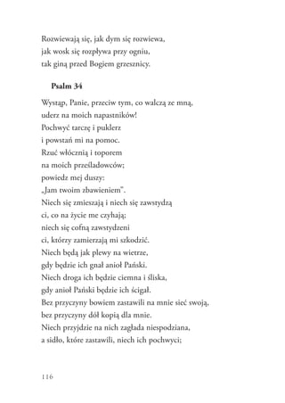 116
Rozwiewają się, jak dym się rozwiewa,
jak wosk się rozpływa przy ogniu,
tak giną przed Bogiem grzesznicy.
Psalm 34
Wystąp, Panie, przeciw tym, co walczą ze mną,
uderz na moich napastników!
Pochwyć tarczę i puklerz
i powstań mi na pomoc.
Rzuć włócznią i toporem
na moich prześladowców;
powiedz mej duszy:
„Jam twoim zbawieniem”.
Niech się zmieszają i niech się zawstydzą
ci, co na życie me czyhają;
niech się cofną zawstydzeni
ci, którzy zamierzają mi szkodzić.
Niech będą jak plewy na wietrze,
gdy będzie ich gnał anioł Pański.
Niech droga ich będzie ciemna i śliska,
gdy anioł Pański będzie ich ścigał.
Bez przyczyny bowiem zastawili na mnie sieć swoją,
bez przyczyny dół kopią dla mnie.
Niech przyjdzie na nich zagłada niespodziana,
a sidło, które zastawili, niech ich pochwyci;
 