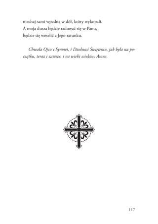 117
niechaj sami wpadną w dół, który wykopali.
A moja dusza będzie radować się w Panu,
będzie się weselić z Jego ratunku.
Chwała Ojcu i Synowi, i Duchowi Świętemu, jak była na po-
czątku, teraz i zawsze, i na wieki wieków. Amen.
 