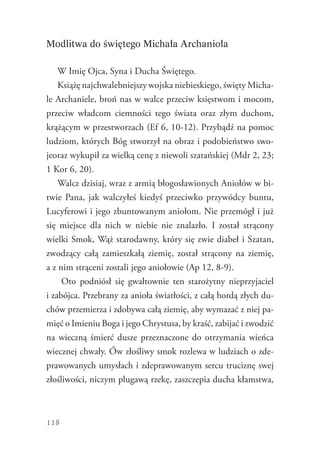 118
Modlitwa do świętego Michała Archanioła
W Imię Ojca, Syna i Ducha Świętego.
Książę najchwalebniejszy wojska niebieskiego, święty Micha-
le Archaniele, broń nas w walce przeciw księstwom i mocom,
przeciw władcom ciemności tego świata oraz złym duchom,
krążącym w przestworzach (Ef 6, 10-12). Przybądź na pomoc
ludziom, których Bóg stworzył na obraz i podobieństwo swo-
jeoraz wykupił za wielką cenę z niewoli szatańskiej (Mdr 2, 23;
1 Kor 6, 20).
Walcz dzisiaj, wraz z armią błogosławionych Aniołów w bi-
twie Pana, jak walczyłeś kiedyś przeciwko przywódcy buntu,
Lucyferowi i jego zbuntowanym aniołom. Nie przemógł i już
się miejsce dla nich w niebie nie znalazło. I został strącony
wielki Smok, Wąż starodawny, który się zwie diabeł i Szatan,
zwodzący całą zamieszkałą ziemię, został strącony na ziemię,
a z nim strąceni zostali jego aniołowie (Ap 12, 8-9).
Oto podniósł się gwałtownie ten starożytny nieprzyjaciel
i zabójca. Przebrany za anioła światłości, z całą hordą złych du-
chów przemierza i zdobywa całą ziemię, aby wymazać z niej pa-
mięć o Imieniu Boga i jego Chrystusa, by kraść, zabijać i zwodzić
na wieczną śmierć dusze przeznaczone do otrzymania wieńca
wiecznej chwały. Ów złośliwy smok rozlewa w ludziach o zde-
prawowanych umysłach i zdeprawowanym sercu truciznę swej
złośliwości, niczym plugawą rzekę, zaszczepia ducha kłamstwa,
 
