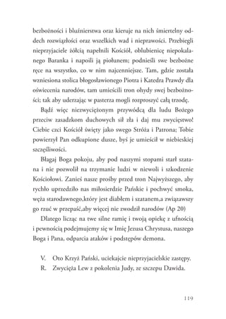 119
bezbożności i bluźnierstwa oraz kieruje na nich śmiertelny od-
dech rozwiązłości oraz wszelkich wad i nieprawości. Przebiegli
nieprzyjaciele żółcią napełnili Kościół, oblubienicę niepokala-
nego Baranka i napoili ją piołunem; podnieśli swe bezbożne
ręce na wszystko, co w nim najcenniejsze. Tam, gdzie została
wzniesiona stolica błogosławionego Piotra i Katedra Prawdy dla
oświecenia narodów, tam umieścili tron ohydy swej bezbożno-
ści; tak aby uderzając w pasterza mogli rozproszyć całą trzodę.
Bądź więc niezwyciężonym przywódcą dla ludu Bożego
przeciw zasadzkom duchowych sił zła i daj mu zwycięstwo!
Ciebie czci Kościół święty jako swego Stróża i Patrona; Tobie
powierzył Pan odkupione dusze, byś je umieścił w niebieskiej
szczęśliwości.
Błagaj Boga pokoju, aby pod naszymi stopami starł szata-
na i nie pozwolił na trzymanie ludzi w niewoli i szkodzenie
Kościołowi. Zanieś nasze prośby przed tron Najwyższego, aby
rychło uprzedziło nas miłosierdzie Pańskie i pochwyć smoka,
węża starodawnego,który jest diabłem i szatanem,a związawszy
go rzuć w przepaść,aby więcej nie zwodził narodów (Ap 20)
Dlatego licząc na twe silne ramię i twoją opiekę z ufnością
i pewnością podejmujemy się w Imię Jezusa Chrystusa, naszego
Boga i Pana, odparcia ataków i podstępów demona.
V.	 Oto Krzyż Pański, uciekajcie nieprzyjacielskie zastępy.
R.	 Zwycięża Lew z pokolenia Judy, ze szczepu Dawida.
 