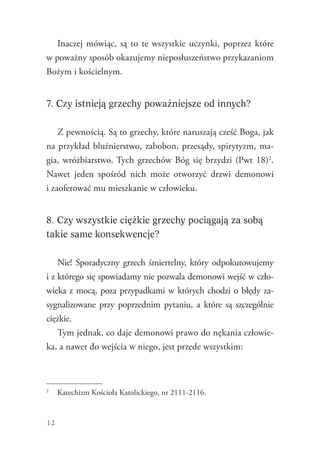 12
Inaczej mówiąc, są to te wszystkie uczynki, poprzez które
w poważny sposób okazujemy nieposłuszeństwo przykazaniom
Bożym i kościelnym.
7. Czy istnieją grzechy poważniejsze od innych?
Z pewnością. Są to grzechy, które naruszają cześć Boga, jak
na przykład bluźnierstwo, zabobon, przesądy, spirytyzm, ma-
gia, wróżbiarstwo. Tych grzechów Bóg się brzydzi (Pwt 18)2
.
Nawet jeden spośród nich może otworzyć drzwi demonowi
i zaoferować mu mieszkanie w człowieku.
8. Czy wszystkie ciężkie grzechy pociągają za sobą
takie same konsekwencje?
Nie! Sporadyczny grzech śmiertelny, który odpokutowujemy
i z którego się spowiadamy nie pozwala demonowi wejść w czło-
wieka z mocą, poza przypadkami w których chodzi o błędy za-
sygnalizowane przy poprzednim pytaniu, a które są szczególnie
ciężkie.
Tym jednak, co daje demonowi prawo do nękania człowie-
ka, a nawet do wejścia w niego, jest przede wszystkim:
2
	 Katechizm Kościoła Katolickiego, nr 2111-2116.
 
