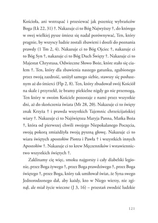 121
Kościoła, ani wstrząsać i przesiewać jak pszenicę wybrańców
Boga (Łk 22, 31) †. Nakazuje ci to Bóg Najwyższy †, do którego
w swej wielkiej pysze śmiesz się nadal porównywać, Ten, który
pragnie, by wszyscy ludzie zostali zbawieni i doszli do poznania
prawdy (1 Tm 2, 4). Nakazuje ci to Bóg Ojciec †, nakazuje ci
to Bóg Syn †, nakazuje ci to Bóg Duch Święty †. Nakazuje ci to
Majestat Chrystusa, Odwieczne Słowo Boże, które stało się cia-
łem †. Ten, który dla zbawienia naszego gatunku, zgubionego
przez twoją zazdrość, uniżył samego siebie, stawszy się posłusz-
nym aż do śmierci (Flp 2, 8). Ten, który zbudował swój Kościół
na skale i przyrzekł, że bramy piekielne nigdy go nie przemogą,
Ten który w swoim Kościele pozostaje z nami przez wszystkie
dni, aż do skończenia świata (Mt 28, 20). Nakazuje ci to święty
znak Krzyża † i prawda wszystkich Tajemnic chrześcijańskiej
wiary †. Nakazuje ci to Najświętsza Maryja Panna, Matka Boża
†, która od pierwszej chwili swojego Niepokalanego Poczęcia,
swoją pokorą zmiażdżyła twoją pyszną głowę. Nakazuje ci to
wiara świętych apostołów Piotra i Pawła † i wszystkich innych
Apostołów †. Nakazuje ci to krew Męczenników i wstawiennic-
two wszystkich świętych †.
Zaklinamy cię więc, smoku najgorszy i cały diabelski legio-
nie, przez Boga żywego †, przez Boga prawdziwego †, przez Boga
świętego †, przez Boga, który tak umiłował świat, że Syna swego
Jednorodzonego dał, aby każdy, kto w Niego wierzy, nie zgi-
nął, ale miał życie wieczne (J 3, 16) – przestań zwodzić ludzkie
 