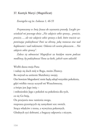 124
37. Kantyk Maryi (Magnificat)
Ewangelia wg św. Łukasza 1, 46-55
Przymuszony w Imię Jezusa do wyznania prawdy, Lucyfer po-
wiedział mi pewnego dnia: „Nie zdajecie sobie sprawy... prosicie,
prosicie…, ale nie zdajecie sobie sprawy z łask, które tracicie za-
pominając podziękować Pani za obronę, jaką roztacza ona nad
kapłanami i nad rodzinami. Osłania ich swoim płaszczem… Nie
zdajecie sobie sprawy”.
Zaleca się odmawiać Magnificat za każdym razem podczas
modlitwy, by podziękować Panu za łaski, jakich nam udzielił.
Wielbi dusza moja Pana
i raduje się duch mój w Bogu, moim Zbawcy.
Bo wejrzał na uniżenie Służebnicy swojej.
Oto bowiem błogosławić mnie będą odtąd wszystkie pokolenia,
gdyż wielkie rzeczy uczynił mi Wszechmocny,
a święte jest Jego imię –
i miłosierdzie Jego z pokoleń na pokolenia dla tych,
co się Go boją.
On przejawia moc ramienia swego,
rozprasza pyszniących się zamysłami serc swoich.
Strąca władców z tronu, a wywyższa pokornych.
Głodnych syci dobrami, a bogaczy odprawia z niczym.
 