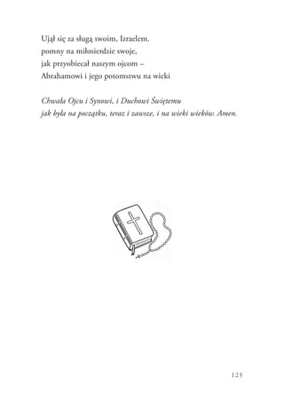 125
Ujął się za sługą swoim, Izraelem.
pomny na miłosierdzie swoje,
jak przyobiecał naszym ojcom –
Abrahamowi i jego potomstwu na wieki
Chwała Ojcu i Synowi, i Duchowi Świętemu
jak była na początku, teraz i zawsze, i na wieki wieków. Amen.
 