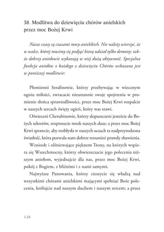 126
38. Modlitwa do dziewięciu chórów anielskich
przez moc Bożej Krwi
Nasze czasy są czasami mocy anielskich. Nie należy wierzyć, że
w walce, której musimy się podjąć biorą udział tylko demony: tak-
że dobrzy aniołowie wykazują w niej dużą aktywność. Specjalna
funkcja aniołów z każdego z dziewięciu Chórów wskazana jest
w poniższej modlitwie:
Płomienni Serafinowie, którzy przebywając w wiecznym
ogniu miłości, zwracacie nieustannie swoje spojrzenia w pro-
mienie słońca sprawiedliwości, przez moc Bożej Krwi rozpalcie
w naszych sercach święty ogień, który was trawi.
Oświeceni Cherubinowie, którzy dopuszczeni jesteście do Bo-
żych sekretów, rozproszcie mrok naszych dusz; a przez moc Bożej
Krwi sprawcie, aby rozbłysła w naszych oczach ta ­nadprzyrodzona
światłość, która pozwala nam dobrze rozumieć prawdy zbawienia.
Wzniosłe i olśniewające pięknem Trony, na których wspie-
ra się Wszechmocny, którzy obwieszczacie jego polecenia niż-
szym aniołom, wyjednajcie dla nas, przez moc Bożej Krwi,
pokój z Bogiem, z bliźnimi i z nami samymi.
Najwyższe Panowania, którzy cieszycie się władzą nad
wszystkimi chórami anielskimi mającymi spełniać Boże pole-
cenia, królujcie nad naszym duchem i naszym sercem; a przez
 