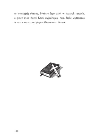 128
te wymagają obrony, brońcie Jego dzieł w naszych sercach,
a  przez moc Bożej Krwi wyjednajcie nam łaskę wytrwania
w czasie ostatecznego prześladowania. Amen.
 