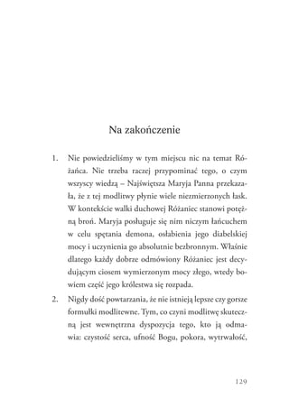 129
Na zakończenie
1.	 Nie powiedzieliśmy w tym miejscu nic na temat Ró-
żańca. Nie trzeba raczej przypominać tego, o czym
wszyscy wiedzą – Najświętsza Maryja Panna przekaza-
ła, że z tej modlitwy płynie wiele niezmierzonych łask.
W kontekście walki duchowej Różaniec stanowi potęż-
ną broń. Maryja posługuje się nim niczym łańcuchem
w celu spętania demona, osłabienia jego diabelskiej
mocy i uczynienia go absolutnie bezbronnym. Właśnie
dlatego każdy dobrze odmówiony Różaniec jest decy-
dującym ciosem wymierzonym mocy złego, wtedy bo-
wiem część jego królestwa się rozpada.
2.	 Nigdy dość powtarzania, że nie istnieją lepsze czy gorsze
formułki modlitewne. Tym, co czyni modlitwę skutecz-
ną jest wewnętrzna dyspozycja tego, kto ją odma-
wia: czystość serca, ufność Bogu, pokora, ­wytrwałość,
 