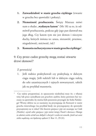 13
1.	 Zatwardziałość w stanie grzechu ciężkiego (trwanie
w grzechu bez spowiedzi i pokuty).
2.	 Niemożność przebaczenia. Święty Mateusz mówi
nam o słudze „wydanym katom” (Mt 18) za to, że od-
mówił przebaczenia, podczas gdy jego pan darował mu
jego dług. Czy katem tym nie jest demon i nieczyste
duchy, których imiona to: uraza, nienawiść, przemoc,
niegodziwość, mściwość, itd.?
3.	 Komuniaeucharystycznawstaniegrzechuciężkiego3
.
9. Czy przez cudze grzechy mogą zostać otwarte
drzwi demowi?
Z pewnością!
1.	 Jeśli rodzice praktykowali czy praktykują w dalszym
ciągu magię. Jeśli należeli lub w dalszym ciągu należą
do sekt satanistycznych i tajnych stowarzyszeń, takich
jak na przykład masoneria.
3
	 Czy należy przypominać, że opuszczenie niedzielnej mszy św. z własnej
winy lub przez zaniedbanie jest grzechem ciężkim, który powinien być wy-
znany na spowiedzi, by można było ponownie przystąpić do Stołu Pańskie-
go? Wiemy dobrze na co narażamy się przystępując do Komunii w stanie
grzechu śmiertelnego (na przykład kiedy nie przystępujemy do spowiedzi
przynajmniej raz w roku)? Kto bowiem spożywa i pije nie zważając na Ciało
[Pańskie], wyrok sobie spożywa i pije mówi święty Paweł i dorzuca: Dlatego
to właśnie wielu wśród was słabych i chorych i wielu też umarło. Jeżeli zaś sami
siebie osądzimy, nie będziemy sądzeni (1 Kor 11, 29-31).
 