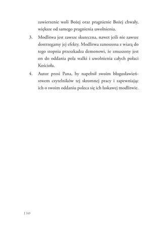 130
­zawierzenie woli Bożej oraz pragnienie Bożej chwały,
większe od samego pragnienia uwolnienia.
3.	 Modlitwa jest zawsze skuteczna, nawet jeśli nie zawsze
dostrzegamy jej efekty. Modlitwa zanoszona z wiarą do
tego stopnia przeszkadza demonowi, że zmuszony jest
on do oddania pola walki i uwolnienia całych połaci
Kościoła.
4.	 Autor prosi Pana, by napełnił swoim błogosławień-
stwem czytelników tej skromnej pracy i zapewniając
ich o swoim oddaniu poleca się ich łaskawej modlitwie.
 