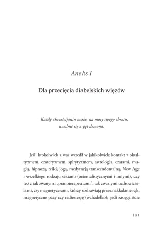 131
Aneks I
Dla przecięcia diabelskich więzów
Każdy chrześcijanin może, na mocy swego chrztu,
uwolnić się z pęt demona.
Jeśli ktokolwiek z was wszedł w jakikolwiek kontakt z okul-
tyzmem, ezoteryzmem, spirytyzmem, astrologią, czarami, ma-
gią, hipnozą, reiki, jogą, medytacją transcendentalną, New Age
i wszelkiego rodzaju sektami (orientalistycznymi i innymi), czy
też z tak zwanymi „pranoterapeutami”, tak zwanymi uzdrowicie-
lami, czy magnetyzerami, którzy uzdrawiają przez nakładanie rąk,
magnetyczne pasy czy radiestezję (wahadełko); jeśli zasięgaliście
 
