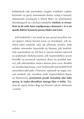 132
kiedykolwiek rady jasnowidzów (magów, wróżbitów, szejków,
fetyszerów czy guru), kartomantów (którzy czytają w kartach),
chiromantów (czytających w liniach dłoni) czy nekromantów
(kontaktujących się z duchami zmarłych): wiedzcie, że zwraca-
liście się do osób, które współpracują z demonem i  że w ten
sposób daliście Szatanowi pewną władze nad wami.
Jeśli ktokolwiek z was starał się sam poznać przyszłość (na-
wet poprzez zabawę kartami tarota czy horoskopy), jeśli no-
siliście jakieś maskotki, takie jak talizmany, amulety, znaki
zodiaku, różnorodne bransoletki czy klejnoty; jeśli kiedykol-
wiek zajmowaliście się, lub ktoś w waszym imieniu zajmował
się praktykami okultystycznymi, jeśli wypowiadaliście pewne
formułki czy powtarzali tajemnicze słowa (na przykład man-
try), jeśli odwiedzaliście miejsca skażone przez czary, zbrodnie
czy moralną deprawację, a tym bardziej jeśli sami kiedykolwiek
zawieraliście jakiś pakt z Szatanem, zajmowali się magią, wzy-
wali zmarłych, itd.; rzucaliście uroki, wypowiadaliście klątwy
czy bluźnierstwa, powinniście przede wszystkim zdać sobie
sprawę, że ciężko obraziliście naszego Ojca w niebie. (Dą-
żenie do zajęcia miejsca Boga jest bowiem sednem okultyzmu
i czarów).
 