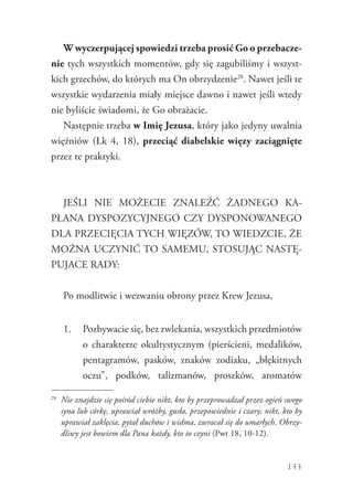 133
W wyczerpującej spowiedzi trzeba prosić Go o przebacze-
nie tych wszystkich momentów, gdy się zagubiliśmy i wszyst-
kich grzechów, do których ma On obrzydzenie28
. Nawet jeśli te
wszystkie wydarzenia miały miejsce dawno i nawet jeśli wtedy
nie byliście świadomi, że Go obrażacie.
Następnie trzeba w Imię Jezusa, który jako jedyny uwalnia
więźniów (Łk 4, 18), przeciąć diabelskie więzy zaciągnięte
przez te praktyki.
JEŚLI NIE MOŻECIE ZNALEŹĆ ŻADNEGO KA-
PŁANA DYSPO­ZYCYJNEGO CZY DYSPONOWANEGO
DLA PRZECIĘCIA TYCH WIĘZÓW, TO WIEDZCIE, ŻE
MOŻNA UCZYNIĆ TO SAMEMU, STOSUJĄC NASTĘ-
PUJACE RADY:
Po modlitwie i wezwaniu obrony przez Krew Jezusa,
1.	 Pozbywacie się, bez zwlekania, wszystkich przedmiotów
o charakterze okultystycznym (pierścieni, medalików,
pentagramów, pasków, znaków zodiaku, „błękitnych
oczu”, podków, talizmanów, proszków, aromatów
28
	 Nie znajdzie się pośród ciebie nikt, kto by przeprowadzał przez ogień swego
syna lub córkę, uprawiał wróżby, gusła, przepowiednie i czary; nikt, kto by
uprawiał zaklęcia, pytał duchów i widma, zwracał się do umarłych. Obrzy-
dliwy jest bowiem dla Pana każdy, kto to czyni (Pwt 18, 10-12).
 
