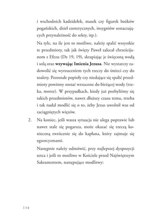 134
i  wschodnich kadzidełek, masek czy figurek bożków
pogańskich, dzieł ezoterycznych, insygniów oznaczają-
cych przynależność do sekty, itp.).
	 Na tyle, na ile jest to możliwe, należy spalić wszystkie
te przedmioty, tak jak święty Paweł zalecał chrześcija-
nom z Efezu (Dz 19, 19), skrapiając je święconą wodą
i solą oraz wzywając Imienia Jezusa. Nie wystarczy za-
dowolić się wyrzuceniem tych rzeczy do śmieci czy do
toalety. Pozostałe popioły czy niedające się spalić przed-
mioty powinny zostać wrzucone do bieżącej wody (rze-
ka, morze). W przypadkach, kiedy już pozbyliśmy się
takich przedmiotów, nawet dłuższy czasu temu, trzeba
i tak nadal modlić się o to, żeby Jezus uwolnił was od
zaciągniętych więzów.
2.	 Na koniec, jeśli wasza sytuacja nie ulega poprawie lub
nawet stale się pogarsza, może okazać się rzeczą ko-
nieczną zwrócenie się do kapłana, który zajmuje się
egzorcyzmami.
	 Następnie należy odmówić, przy najlepszej dyspozycji
serca i jeśli to możliwe w Kościele przed Najświętszym
Sakramentem, następujące modlitwy:
 