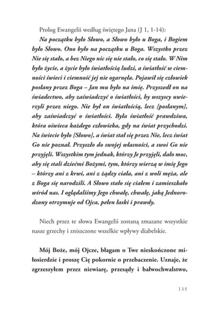 135
Prolog Ewangelii według świętego Jana (J 1, 1-14):
Na początku było Słowo, a Słowo było u Boga, i Bogiem
było Słowo. Ono było na początku u Boga. Wszystko przez
Nie się stało, a bez Niego nic się nie stało, co się stało. W Nim
było życie, a życie było światłością ludzi, a światłość w ciem-
ności świeci i ciemność jej nie ogarnęła. Pojawił się człowiek
posłany przez Boga – Jan mu było na imię. Przyszedł on na
świadectwo, aby zaświadczyć o światłości, by wszyscy uwie-
rzyli przez niego. Nie był on światłością, lecz [posłanym],
aby zaświadczyć o światłości. Była światłość prawdziwa,
która oświeca każdego człowieka, gdy na świat przychodzi.
Na świecie było [Słowo], a świat stał się przez Nie, lecz świat
Go nie poznał. Przyszło do swojej własności, a swoi Go nie
przyjęli. Wszystkim tym jednak, którzy Je przyjęli, dało moc,
aby się stali dziećmi Bożymi, tym, którzy wierzą w imię Jego
– którzy ani z krwi, ani z żądzy ciała, ani z woli męża, ale
z Boga się narodzili. A Słowo stało się ciałem i zamieszkało
wśród nas. I oglądaliśmy Jego chwałę, chwałę, jaką Jednoro-
dzony otrzymuje od Ojca, pełen łaski i prawdy.
Niech przez te słowa Ewangelii zostaną zmazane wszystkie
nasze grzechy i zniszczone wszelkie wpływy diabelskie.
Mój Boże, mój Ojcze, błagam o Twe nieskończone mi-
łosierdzie i proszę Cię pokornie o przebaczenie. Uznaje, że
zgrzeszyłem przez niewiarę, przesądy i bałwochwalstwo,
 