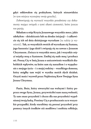 136
gdyż oddawałem się praktykom, których nienawidzisz
[w tym miejscu wyznajmy swoje grzechy].
Zobowiązuję się wyrzucić wszystkie przedmioty czy doku-
menty mające związek z tymi siłami ciemności, które jeszcze
nas pętają.
Składam u stóp Krzyża Jezusowego wszystkie moce, jakie
zdobyłem – dziedzicznie lub na drodze inicjacji – i całkowi-
cie się ich od dnia dzisiejszego wyrzekam [tu należy je wy-
mienić]. Tak, ze wszystkich swoich sił wyrzekam się Szatana,
jego kuszenia i jego dzieł i związuję się na zawsze z Jezusem
Chrystusem. Zniszcz te wszystkie moce, jak i wszystkie wię-
zi między mną a Szatanem. Zmiłuj się nade mną i przebacz
mi. Proszę Cię w Imię Jezusa o unicestwienie wszelkich dia-
belskich wpływów, na które sam się naraziłem i o wypędze-
nie z mojego życia – i z mojej rodziny – wszelkiego demona,
który mógłby tam wejść w wyniku moich złych działań.
Oczyść mnie i wyzwól przez Najdroższą Krew Twojego Syna
Jezusa Chrystusa.
Panie, Boże, który stworzyłeś nas wolnymi i który po-
przez swego Syna, Jezusa, przywróciłeś nam naszą wolność,
Ty sam znasz przyszłość i chcesz dla nas przyszłości wypeł-
nionej twoją łaską. Prosimy Cię o przebaczenie za te wszyst-
kie przypadki, kiedy staraliśmy się poznać przyszłość przy
pomocy innych środków niż modlitwa i osobista refleksja.
 