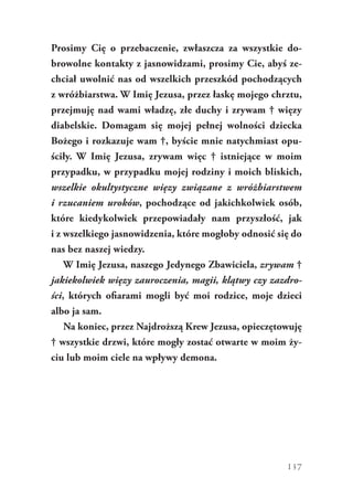 137
Prosimy Cię o przebaczenie, zwłaszcza za wszystkie do-
browolne kontakty z jasnowidzami, prosimy Cie, abyś ze-
chciał uwolnić nas od wszelkich przeszkód pochodzących
z wróżbiarstwa. W Imię Jezusa, przez łaskę mojego chrztu,
przejmuję nad wami władzę, złe duchy i zrywam † więzy
diabelskie. Domagam się mojej pełnej wolności dziecka
Bożego i rozkazuje wam †, byście mnie natychmiast opu-
ściły. W Imię Jezusa, zrywam więc † istniejące w  moim
przypadku, w przypadku mojej rodziny i moich bliskich,
wszelkie okultystyczne więzy związane z wróżbiarstwem
i rzucaniem uroków, pochodzące od jakichkolwiek osób,
które kiedykolwiek przepowiadały nam przyszłość, jak
i z wszelkiego jasnowidzenia, które mogłoby odnosić się do
nas bez naszej wiedzy.
W Imię Jezusa, naszego Jedynego Zbawiciela, zrywam †
jakiekolwiek więzy zauroczenia, magii, klątwy czy zazdro-
ści, których ofiarami mogli być moi rodzice, moje dzieci
albo ja sam.
Na koniec, przez Najdroższą Krew Jezusa, opieczętowuję
† wszystkie drzwi, które mogły zostać otwarte w moim ży-
ciu lub moim ciele na wpływy demona.
 