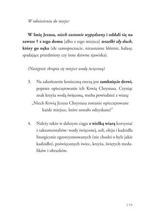139
W odniesieniu do miejsc:
W Imię Jezusa, niech zostanie wypędzony i oddali się na
zawsze † z tego domu [albo z tego miejsca] wszelki zły duch,
który go nęka (złe samopoczucie, nieustanne kłótnie, hałasy,
spadające przedmioty czy inne dziwne zjawiska).
(Następnie skrapia się miejsce wodą święconą)
3.	 Na zakończenie konieczną rzeczą jest zamknięcie drzwi,
poprzez opieczętowanie ich Krwią Chrystusa. Czyniąc
znak krzyża wodą święconą, trzeba powiedzieć z wiarą:
„Niech Krwią Jezusa Chrystusa zostanie opieczętowane
każde miejsce, które zostało odzyskane!”
4.	 Należy także w dalszym ciągu z wielką wiarą korzystać
z sakramentaliów: wody święconej, soli, oleju i kadzidła
liturgicznie egzorcyzmowanych (nie chodzi o byle jakie
kadzidło), poświęconych świec, krzyża, świętych meda-
lików i obrazków.
 