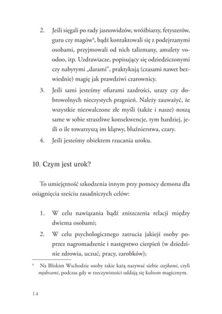 14
2.	 Jeśli sięgali po rady jasnowidzów, wróżbiarzy, fetyszerów,
guru czy magów4
, bądź kontaktowali się z podejrzanymi
osobami, przyjmowali od nich talizmany, amulety vo-
odoo, itp. Uzdrawiacze, popisujący się odziedziczonymi
czy nabytymi „darami”, praktykują (czasami nawet bez-
wiednie) magię jak prawdziwi czarownicy.
3.	 Jeśli sami jesteśmy ofiarami zazdrości, urazy czy do-
browolnych nieczystych pragnień. Należy zauważyć, że
wszystkie niezwalczone złe myśli (także i nasze) noszą
same w sobie straszliwe konsekwencje, tym bardziej, je-
śli o ile towarzyszą im klątwy, bluźnierstwa, czary.
4.	 Jeśli jesteśmy obiektem rzucania uroku.
10. Czym jest urok?
To umiejętność szkodzenia innym przy pomocy demona dla
osiągnięcia sześciu zasadniczych celów:
1.	 W celu nawiązania bądź zniszczenia relacji między
dwiema osobami;
2.	 W celu psychologicznego zatrucia jakiejś osoby po-
przez nagromadzenie i następstwo cierpień (w dziedzi-
nie zdrowia, uczuć, pracy, zarobków);
4
	 Na Bliskim Wschodzie osoby takie każą nazywać siebie szejkami, czyli
mędrcami, podczas gdy w rzeczywistości oddają się kultom magicznym.
 