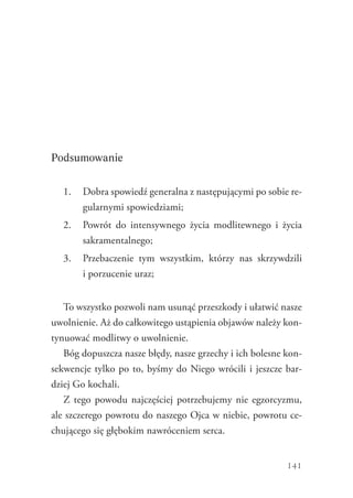 141
Podsumowanie
1.	 Dobra spowiedź generalna z następującymi po sobie re-
gularnymi spowiedziami;
2.	 Powrót do intensywnego życia modlitewnego i życia
sakramentalnego;
3.	 Przebaczenie tym wszystkim, którzy nas skrzywdzili
i porzucenie uraz;
To wszystko pozwoli nam usunąć przeszkody i ułatwić nasze
uwolnienie. Aż do całkowitego ustąpienia objawów należy kon-
tynuować modlitwy o uwolnienie.
Bóg dopuszcza nasze błędy, nasze grzechy i ich bolesne kon-
sekwencje tylko po to, byśmy do Niego wrócili i jeszcze bar-
dziej Go kochali.
Z tego powodu najczęściej potrzebujemy nie egzorcyzmu,
ale szczerego powrotu do naszego Ojca w niebie, powrotu ce-
chującego się głębokim nawróceniem serca.
 