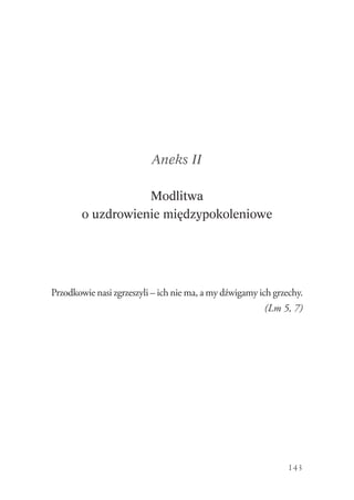 143
Aneks II
Modlitwa
o uzdrowienie międzypokoleniowe
Przodkowie nasi zgrzeszyli – ich nie ma, a my dźwigamy ich grzechy.
(Lm 5, 7)
 