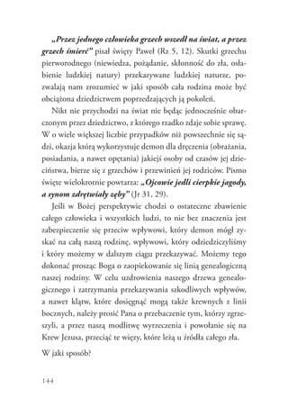 144
„Przez jednego człowieka grzech wszedł na świat, a przez
grzech śmierć” pisał święty Paweł (Rz 5, 12). Skutki grzechu
pierworodnego (niewiedza, pożądanie, skłonność do zła, osła-
bienie ludzkiej natury) przekazywane ludzkiej naturze, po-
zwalają nam zrozumieć w jaki sposób cała rodzina może być
obciążona dziedzictwem poprzedzających ją pokoleń.
Nikt nie przychodzi na świat nie będąc jednocześnie obar-
czonym przez dziedzictwo, z którego rzadko zdaje sobie sprawę.
W o wiele większej liczbie przypadków niż powszechnie się są-
dzi, okazja którą wykorzystuje demon dla dręczenia (obrażania,
posiadania, a nawet opętania) jakiejś osoby od czasów jej dzie-
ciństwa, bierze się z grzechów i przewinień jej rodziców. Pismo
święte wielokrotnie powtarza: „Ojcowie jedli cierpkie jagody,
a synom zdrętwiały zęby” (Jr 31, 29).
Jeśli w Bożej perspektywie chodzi o ostateczne zbawienie
całego człowieka i wszystkich ludzi, to nie bez znaczenia jest
zabezpieczenie się przeciw wpływowi, który demon mógł zy-
skać na całą naszą rodzinę, wpływowi, który odziedziczyliśmy
i który możemy w dalszym ciągu przekazywać. Możemy tego
dokonać prosząc Boga o zaopiekowanie się linią genealogiczną
naszej rodziny. W celu uzdrowienia naszego drzewa genealo-
gicznego i zatrzymania przekazywania szkodliwych wpływów,
a  nawet klątw, które dosięgnąć mogą także krewnych z linii
bocznych, należy prosić Pana o przebaczenie tym, którzy zgrze-
szyli, a przez naszą modlitwę wyrzeczenia i powołanie się na
Krew Jezusa, przeciąć te więzy, które leżą u źródła całego zła.
W jaki sposób?
 