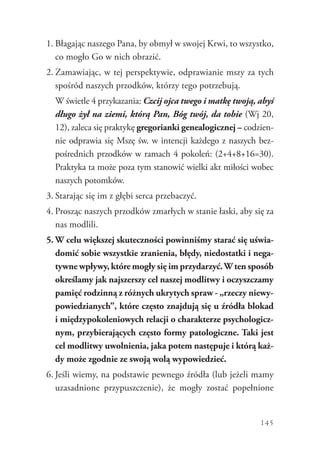 145
1.	Błagając naszego Pana, by obmył w swojej Krwi, to wszystko,
co mogło Go w nich obrazić.
2.	Zamawiając, w tej perspektywie, odprawianie mszy za tych
spośród naszych przodków, którzy tego potrzebują.
	 W świetle 4 przykazania: Czcij ojca twego i matkę twoją, abyś
długo żył na ziemi, którą Pan, Bóg twój, da tobie (Wj 20,
12), zaleca się praktykę gregorianki genealogicznej – codzien-
nie odprawia się Mszę św. w intencji każdego z naszych bez-
pośrednich przodków w ramach 4 pokoleń: (2+4+8+16=30).
Praktyka ta może poza tym stanowić wielki akt miłości wobec
naszych potomków.
3.	Starając się im z głębi serca przebaczyć.
4.	Prosząc naszych przodków zmarłych w stanie łaski, aby się za
nas modlili.
5.	W celu większej skuteczności powinniśmy starać się uświa-
domić sobie wszystkie zranienia, błędy, niedostatki i nega-
tywne wpływy, które mogły się im przydarzyć.W ten sposób
określamy jak najszerszy cel naszej modlitwy i oczyszczamy
pamięć rodzinną z różnych ukrytych spraw - „rzeczy niewy-
powiedzianych”, które często znajdują się u źródła blokad
i międzypokoleniowych relacji o charakterze psychologicz-
nym, przybierających często formy patologiczne. Taki jest
cel modlitwy uwolnienia, jaka potem następuje i którą każ-
dy może zgodnie ze swoją wolą wypowiedzieć.
6.	Jeśli wiemy, na podstawie pewnego źródła (lub jeżeli mamy
uzasadnione przypuszczenie), że mogły zostać popełnione
 