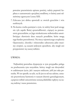 146
poważne przewinienia opisane poniżej, należy poprosić ka-
płana o zastosowanie specjalnej modlitwy, w której sami od-
mówimy egzorcyzm Leona XIII.
7.	Zalecana jest dobra spowiedź ze swoich grzechów i win
osobistych.
8.	Na koniec trzeba pamiętać o tym, że należy brać pod uwagę
nie tyle aspekt Bożej sprawiedliwości, ciążącej na potom-
stwie grzeszników, co Jego nieskończone miłosierdzie umoż-
liwiające zbawienie dusz naszych przodków, które mogą
tego bardzo potrzebować. Na mocy tajemniczego zrządzenia
Opatrzności, choroba i różnorodne zaburzenia jakie musi-
my cierpieć, są czasami jedynym sposobem, aby mogli oni
przypomnieć się naszej miłości.
UWAGA:
Najbardziej potrzebna dyspozycja w tym przypadku polega
na przebaczeniu tym wszystkim, którzy mogli nas skrzywdzić
w codziennym życiu, jak i naszym rodzicom, jeśli jest taka po-
trzeba. W ten sposób, na tyle, na ile jest to od nas zależne, zosta-
nie przywrócona harmonia w naszym drzewie genealogicznym,
a poprzez miłość unicestwione zostaną diabelskie wpływy na na-
szą rodzinę i nasze potomstwo.
 