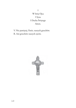 148
†
W Imię Ojca
I Syna
I Ducha Świętego
Amen.
V. Nie pamiętaj, Panie, naszych grzechów.
R. Ani grzechów naszych ojców.
 
