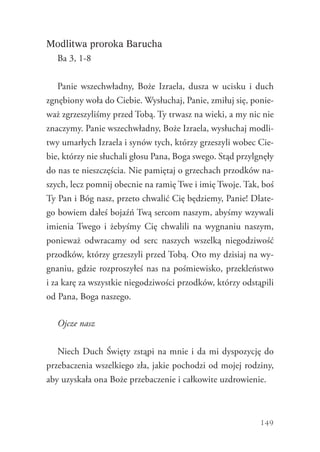 149
Modlitwa proroka Barucha
Ba 3, 1-8
Panie wszechwładny, Boże Izraela, dusza w ucisku i duch
zgnębiony woła do Ciebie. Wysłuchaj, Panie, zmiłuj się, ponie-
waż zgrzeszyliśmy przed Tobą. Ty trwasz na wieki, a my nic nie
znaczymy. Panie wszechwładny, Boże Izraela, wysłuchaj modli-
twy umarłych Izraela i synów tych, którzy grzeszyli wobec Cie-
bie, którzy nie słuchali głosu Pana, Boga swego. Stąd przylgnęły
do nas te nieszczęścia. Nie pamiętaj o grzechach przodków na-
szych, lecz pomnij obecnie na ramię Twe i imię Twoje. Tak, boś
Ty Pan i Bóg nasz, przeto chwalić Cię będziemy, Panie! Dlate-
go bowiem dałeś bojaźń Twą sercom naszym, abyśmy wzywali
imienia Twego i żebyśmy Cię chwalili na wygnaniu naszym,
ponieważ odwracamy od serc naszych wszelką niegodziwość
przodków, którzy grzeszyli przed Tobą. Oto my dzisiaj na wy-
gnaniu, gdzie rozproszyłeś nas na pośmiewisko, przekleństwo
i za karę za wszystkie niegodziwości przodków, którzy odstąpili
od Pana, Boga naszego.
Ojcze nasz
Niech Duch Święty zstąpi na mnie i da mi dyspozycję do
przebaczenia wszelkiego zła, jakie pochodzi od mojej rodziny,
aby uzyskała ona Boże przebaczenie i całkowite uzdrowienie.
 