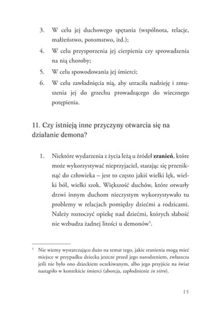 15
3.	 W celu jej duchowego spętania (wspólnota, relacje,
małżeństwo, potomstwo, itd.);
4.	 W celu przysporzenia jej cierpienia czy sprowadzenia
na nią choroby;
5.	 W celu spowodowania jej śmierci;
6.	 W celu zawładnięcia nią, aby utraciła nadzieję i zmu-
szenia jej do grzechu prowadzącego do wiecznego
potępienia.
11. Czy istnieją inne przyczyny otwarcia się na
działanie demona?
1.	 Niektóre wydarzenia z życia leżą u źródeł zranień, które
może wykorzystywać nieprzyjaciel, starając się przenik-
nąć do człowieka – jest to często jakiś wielki lęk, wiel-
ki ból, wielki szok. Większość duchów, które otwarły
drzwi innym duchom nieczystym wykorzystywało tu
problemy w relacjach pomiędzy dziećmi a rodzicami.
Należy roztoczyć opiekę nad dziećmi, których słabość
nie wzbudza żadnej litości u demonów5
.
5
	 Nie wiemy wystarczająco dużo na temat tego, jakie zranienia mogą mieć
miejsce w przypadku dziecka jeszcze przed jego narodzeniem, zwłaszcza
jeśli nie było ono dzieckiem oczekiwanym, albo jego przyjście na świat
nastąpiło w kontekście śmierci (aborcja, zapłodnienie in vitro).
 
