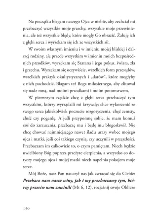 150
Na początku błagam naszego Ojca w niebie, aby zechciał mi
przebaczyć wszystkie moje grzechy, wszystkie moje przewinie-
nia, ale też wszystkie błędy, które mogły Go obrazić. Żałuję ich
z głębi serca i wyrzekam się ich ze wszystkich sił.
W swoim własnym imieniu i w imieniu mojej bliskiej i dal-
szej rodziny, ale przede wszystkim w imieniu moich bezpośred-
nich przodków, wyrzekam się Szatana i jego pokus, świata, zła
i grzechu. Wyrzekam się oczywiście, wszelkich form przesądów,
wszelkich praktyk okultystycznych i „darów”, które mogłyby
z nich pochodzić. Błagam też Boga miłosiernego, aby zlitował
się nade mną, nad moimi przodkami i moim potomstwem.
W pierwszym rzędzie chcę z głębi serca przebaczyć tym
wszystkim, którzy wyrządzili mi krzywdę; chce wykorzenić ze
swego serca jakiekolwiek poczucie rozgoryczenia, chęć zemsty,
złość czy pogardę. A jeśli przypomnę sobie, że mam komuś
coś do zarzucenia, przebaczę mu i będę mu błogosławił. Nie
chcę chować najmniejszego nawet śladu urazy wobec mojego
ojca i matki, jeśli coś takiego czynią, czy uczynili w przeszłości.
Przebaczam im całkowicie to, o czym pamiętam. Niech będzie
uwielbiony Bóg poprzez przeżyte cierpienia, a wszystko co do-
tyczy mojego ojca i mojej matki niech napełnia pokojem moje
serce.
Mój Boże, nasz Pan nauczył nas jak zwracać się do Ciebie:
Przebacz nam nasze winy, jak i my przebaczamy tym, któ-
rzy przeciw nam zawinili (Mt 6, 12), rozjaśnij swoje Oblicze
 