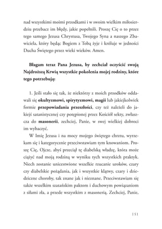 151
nad wszystkimi moimi przodkami i w swoim wielkim miłosier-
dziu przebacz im błędy, jakie popełnili. Proszę Cię o to przez
tego samego Jezusa Chrystusa, Twojego Syna a naszego Zba-
wiciela, który będąc Bogiem z Tobą żyje i króluje w jedności
Ducha Świętego przez wieki wieków. Amen.
Błagam teraz Pana Jezusa, by zechciał oczyścić swoją
Najdroższą Krwią wszystkie pokolenia mojej rodziny, które
tego potrzebują:
1. Jeśli stało się tak, że niektórzy z moich przodków odda-
wali się okultyzmowi, spirytyzmowi, magii lub jakiejkolwiek
formie przepowiadania przeszłości, czy też należeli do ja-
kiejś satanistycznej czy potępionej przez Kościół sekty, zwłasz-
cza do masonerii, zechciej, Panie, w swej wielkiej dobroci
im wybaczyć.
W Imię Jezusa i na mocy mojego świętego chrztu, wyrze-
kam się i kategorycznie przeciwstawiam tym knowaniom. Pro-
szę Cię, Ojcze, abyś przeciął tę diabelską władzę, która może
ciążyć nad moją rodziną w wyniku tych wszystkich praktyk.
Niech zostanie unicestwione wszelkie rzucanie uroków, czary
czy diabelskie pożądania, jak i wszystkie klątwy, czary i dzie-
dziczne choroby, tak znane jak i nieznane. Przeciwstawiam się
także wszelkim szatańskim paktom i duchowym powiązaniom
z siłami zła, a przede wszystkim z masonerią. Zechciej, Panie,
 