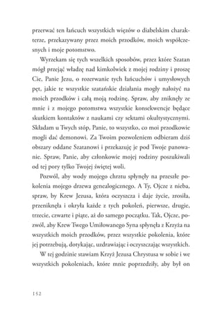152
przerwać ten łańcuch wszystkich więzów o diabelskim charak-
terze, przekazywany przez moich przodków, moich współcze-
snych i moje potomstwo.
Wyrzekam się tych wszelkich sposobów, przez które Szatan
mógł przejąć władzę nad kimkolwiek z mojej rodziny i proszę
Cie, Panie Jezu, o rozerwanie tych łańcuchów i umysłowych
pęt, jakie te wszystkie szatańskie działania mogły nałożyć na
moich przodków i całą moją rodzinę. Spraw, aby zniknęły ze
mnie i z mojego potomstwa wszystkie konsekwencje będące
skutkiem kontaktów z naukami czy sektami okultystycznymi.
Składam u Twych stóp, Panie, to wszystko, co moi przodkowie
mogli dać demonowi. Za Twoim pozwoleniem odbieram dziś
obszary oddane Szatanowi i przekazuję je pod Twoje panowa-
nie. Spraw, Panie, aby członkowie mojej rodziny poszukiwali
od tej pory tylko Twojej świętej woli.
Pozwól, aby wody mojego chrztu spłynęły na przeszłe po-
kolenia mojego drzewa genealogicznego. A Ty, Ojcze z nieba,
spraw, by Krew Jezusa, która oczyszcza i daje życie, zrosiła,
przeniknęła i okryła każde z tych pokoleń, pierwsze, drugie,
trzecie, czwarte i piąte, aż do samego początku. Tak, Ojcze, po-
zwól, aby Krew Twego Umiłowanego Syna spłynęła z Krzyża na
wszystkich moich przodków, przez wszystkie pokolenia, które
jej potrzebują, dotykając, uzdrawiając i oczyszczając wszystkich.
W tej godzinie stawiam Krzyż Jezusa Chrystusa w sobie i we
wszystkich pokoleniach, które mnie poprzedziły, aby był on
 