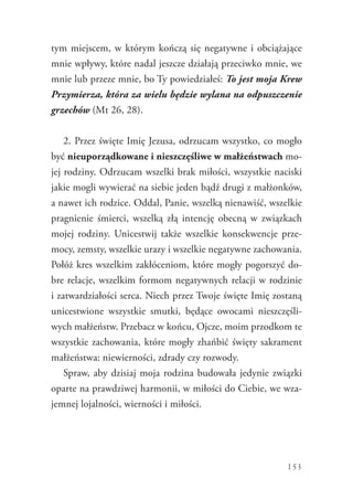 153
tym miejscem, w którym kończą się negatywne i obciążające
mnie wpływy, które nadal jeszcze działają przeciwko mnie, we
mnie lub przeze mnie, bo Ty powiedziałeś: To jest moja Krew
Przymierza, która za wielu będzie wylana na odpuszczenie
grzechów (Mt 26, 28).
2. Przez święte Imię Jezusa, odrzucam wszystko, co mogło
być nieuporządkowane i nieszczęśliwe w małżeństwach mo-
jej rodziny. Odrzucam wszelki brak miłości, wszystkie naciski
jakie mogli wywierać na siebie jeden bądź drugi z małżonków,
a nawet ich rodzice. Oddal, Panie, wszelką nienawiść, wszelkie
pragnienie śmierci, wszelką złą intencję obecną w związkach
mojej rodziny. Unicestwij także wszelkie konsekwencje prze-
mocy, zemsty, wszelkie urazy i wszelkie negatywne zachowania.
Połóż kres wszelkim zakłóceniom, które mogły pogorszyć do-
bre relacje, wszelkim formom negatywnych relacji w rodzinie
i zatwardziałości serca. Niech przez Twoje święte Imię zostaną
unicestwione wszystkie smutki, będące owocami nieszczęśli-
wych małżeństw. Przebacz w końcu, Ojcze, moim przodkom te
wszystkie zachowania, które mogły zhańbić święty sakrament
małżeństwa: niewierności, zdrady czy rozwody.
Spraw, aby dzisiaj moja rodzina budowała jedynie związki
oparte na prawdziwej harmonii, w miłości do Ciebie, we wza-
jemnej lojalności, wierności i miłości.
 