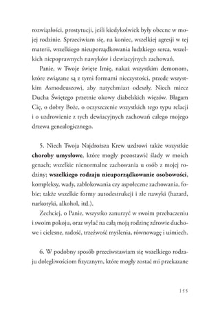155
rozwiązłości, prostytucji, jeśli kiedykolwiek były obecne w mo-
jej rodzinie. Sprzeciwiam się, na koniec, wszelkiej agresji w tej
materii, wszelkiego nieuporządkowania ludzkiego serca, wszel-
kich niepoprawnych nawyków i dewiacyjnych zachowań.
Panie, w Twoje święte Imię, nakaż wszystkim demonom,
które związane są z tymi formami nieczystości, przede wszyst-
kim Asmodeuszowi, aby natychmiast odeszły. Niech miecz
Ducha Świętego przetnie okowy diabelskich więzów. Błagam
Cię, o dobry Boże, o oczyszczenie wszystkich tego typu relacji
i o uzdrowienie z tych dewiacyjnych zachowań całego mojego
drzewa genealogicznego.
5. Niech Twoja Najdroższa Krew uzdrowi także wszystkie
choroby umysłowe, które mogły pozostawić ślady w moich
genach; wszelkie nienormalne zachowania u osób z mojej ro-
dziny; wszelkiego rodzaju nieuporządkowanie osobowości,
kompleksy, wady, zablokowania czy aspołeczne zachowania, fo-
bie; także wszelkie formy autodestrukcji i złe nawyki (hazard,
narkotyki, alkohol, itd.).
Zechciej, o Panie, wszystko zanurzyć w swoim przebaczeniu
i swoim pokoju, oraz wylać na całą moją rodzinę zdrowie ducho-
we i cielesne, radość, trzeźwość myślenia, równowagę i uśmiech.
6. W podobny sposób przeciwstawiam się wszelkiego rodza-
ju dolegliwościom fizycznym, które mogły zostać mi przekazane
 