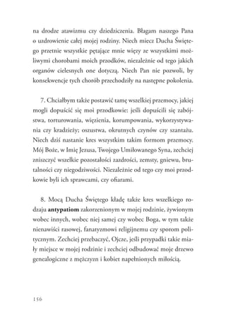 156
na drodze atawizmu czy dziedziczenia. Błagam naszego Pana
o uzdrowienie całej mojej rodziny. Niech miecz Ducha Święte-
go przetnie wszystkie pętające mnie więzy ze wszystkimi moż-
liwymi chorobami moich przodków, niezależnie od tego jakich
organów cielesnych one dotyczą. Niech Pan nie pozwoli, by
konsekwencje tych chorób przechodziły na następne pokolenia.
7. Chciałbym także postawić tamę wszelkiej przemocy, jakiej
mogli dopuścić się moi przodkowie: jeśli dopuścili się zabój-
stwa, torturowania, więzienia, korumpowania, wykorzystywa-
nia czy kradzieży; oszustwa, okrutnych czynów czy szantażu.
Niech dziś nastanie kres wszystkim takim formom przemocy.
Mój Boże, w Imię Jezusa, Twojego Umiłowanego Syna, ­zechciej
zniszczyć wszelkie pozostałości zazdrości, zemsty, gniewu, bru-
talności czy niegodziwości. Niezależnie od tego czy moi przod-
kowie byli ich sprawcami, czy ofiarami.
8. Mocą Ducha Świętego kładę także kres wszelkiego ro-
dzaju antypatiom zakorzenionym w mojej rodzinie, żywionym
wobec innych, wobec niej samej czy wobec Boga, w tym także
nienawiści rasowej, fanatyzmowi religijnemu czy sporom poli-
tycznym. Zechciej przebaczyć, Ojcze, jeśli przypadki takie mia-
ły miejsce w mojej rodzinie i zechciej odbudować moje drzewo
genealogiczne z mężczyzn i kobiet napełnionych miłością.
 