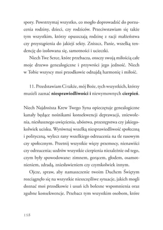 158
spory. Powstrzymaj wszystko, co mogło doprowadzić do porzu-
cenia rodziny, dzieci, czy rodziców. Przeciwstawiam się także
tym wszystkim, którzy opuszczają rodzinę z racji małżeństwa
czy przystąpienia do jakiejś sekty. Zniszcz, Panie, wszelką ten-
dencję do izolowana się, samotności i ucieczki.
Niech Twe Serce, które przebacza, otoczy swoją miłością całe
moje drzewo genealogiczne i przywróci jego jedność. Niech
w Tobie wszyscy moi przodkowie odnajdą harmonię i miłość.
11. Przedstawiam Ci także, mój Boże, tych wszystkich, którzy
musieli zaznać niesprawiedliwości i niewymownych cierpień.
Niech Najdroższa Krew Twego Syna opieczętuje genealogiczne
kanały będące nośnikami konsekwencji deprawacji, zniewole-
nia, niesłusznego uwięzienia, ubóstwa, przestępstwa czy jakiego-
kolwiek ucisku. Wyrównaj wszelką niesprawiedliwość społeczną
i polityczną, wylecz rany wszelkiego odrzucenia na tle rasowym
czy społecznym. Przetnij wszystkie więzy przemocy, nienawiści
czy odrzucenia; uzdrów wszystkie cierpienia niezależnie od tego,
czym były spowodowane: zimnem, gorącem, głodem, osamot-
nieniem, zdradą, zniesławieniem czy czymkolwiek innym.
Ojcze, spraw, aby namaszczenie twoim Duchem Świętym
rozciągnęło się na wszystkie nieszczęśliwe sytuacje, jakich mogli
doznać moi przodkowie i usuń ich bolesne wspomnienia oraz
zgubne konsekwencje. Przebacz tym wszystkim osobom, które
 