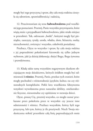 159
mogły być tego przyczyną i spraw, aby cała moja rodzina cieszy-
ła się zdrowiem, sprawiedliwością i radością.
12. Przeciwstawiam się teraz bałwochwalstwu pod wszelki-
mi jego postaciami. Przetnij, Panie wszystkie przywiązania, które
wiążą mnie z przypadkami bałwochwalstwa, jakie miało miejsce
w przeszłości. Tak, odrzucam „bożki”, którymi mogły być pie-
niądze, zaszczyty, tytuły, uroda, władza, dom, biżuteria, osoby,
nieruchomości, zwierzęta i wszystko, cokolwiek posiadamy.
Przebacz, Ojcze to wszystko i spraw, by cała moja ­rodzina
z  jej poprzednimi pokoleniami kierowała się tylko jednym
­wyborem, jaki ja dzisiaj dokonuję: służyć Bogu, Bogu żywemu
i prawdziwemu.
13. Kładę także tamę wszystkim negatywnym skutkom ob-
ciążającym moje dziedzictwo, których źródłem mogła być od-
mienność i różnice. Przetnij, Panie, przekaz tych zranień, które
mogły pochodzić z różnorodności języków, kultur, ras czy róż-
norodnych kompleksów. Połóż kres wszelkiemu fałszywemu
wstydowi wywołanemu przez naturalne defekty, zniekształce-
nie fizyczne, nienormalne czy opóźnione w rozwoju dzieci.
Ojcze, proszę Cię, przetnij wszystko, co mogło zostać prze-
kazane przez pokolenia przez te wszystkie czy jeszcze inne
odmienności i różnice. Przebacz wszystkim, którzy byli tego
przyczyną, lub tym, którzy je źle przeżywali. Niech Twoja nie-
skończona miłość przeniknie całą linię poprzedzających mnie
 
