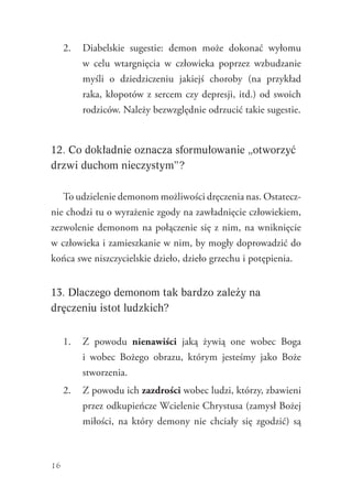 16
2.	 Diabelskie sugestie: demon może dokonać wyłomu
w  celu wtargnięcia w człowieka poprzez wzbudzanie
myśli o dziedziczeniu jakiejś choroby (na przykład
raka, kłopotów z sercem czy depresji, itd.) od swoich
rodziców. Należy bezwzględnie odrzucić takie sugestie.
12. Co dokładnie oznacza sformułowanie „otworzyć
drzwi duchom nieczystym”?
To udzielenie demonom możliwości dręczenia nas. Ostatecz-
nie chodzi tu o wyrażenie zgody na zawładnięcie człowiekiem,
zezwolenie demonom na połączenie się z nim, na wniknięcie
w człowieka i zamieszkanie w nim, by mogły doprowadzić do
końca swe niszczycielskie dzieło, dzieło grzechu i potępienia.
13. Dlaczego demonom tak bardzo zależy na
dręczeniu istot ludzkich?
1.	 Z powodu nienawiści jaką żywią one wobec Boga
i wobec Bożego obrazu, którym jesteśmy jako Boże
stworzenia.
2.	 Z powodu ich zazdrości wobec ludzi, którzy, zbawieni
przez odkupieńcze Wcielenie Chrystusa (zamysł Bożej
miłości, na który demony nie chciały się zgodzić) są
 