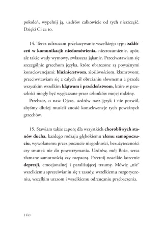 160
pokoleń, wypełnij ją, uzdrów całkowicie od tych nieszczęść.
Dzięki Ci za to.
14. Teraz odrzucam przekazywanie wszelkiego typu zakłó-
ceń w komunikacji: niedomówienia, niezrozumienie, upór,
ale także wady wymowy, zwłaszcza jąkanie. Przeciwstawiam się
szczególnie grzechom języka, które obarczone są poważnymi
konsekwencjami: bluźnierstwom, złośliwościom, kłamstwom;
przeciwstawiam się z całych sił obrażaniu słownemu a przede
wszystkim wszelkim klątwom i przekleństwom, które w prze-
szłości mogły być wygłaszane przez członków mojej rodziny.
Przebacz, o nasz Ojcze, uzdrów nasz język i nie pozwól,
abyśmy dłużej musieli znosić konsekwencje tych poważnych
grzechów.
15. Stawiam także zaporę dla wszystkich chorobliwych sta-
nów ducha, każdego rodzaju głębokiemu złemu samopoczu-
ciu, wywołanemu przez poczucie niegodności, bezużyteczności
czy smutek nie do powstrzymania. Uzdrów, mój Boże, serca
złamane samotnością czy rozpaczą. Przetnij wszelkie korzenie
depresji, emocjonalnej i paraliżującej traumy. Mówię „nie”
wszelkiemu sprzeciwianiu się z zasady, wszelkiemu rozgorycze-
niu, wszelkim urazom i wszelkiemu odrzucaniu przebaczenia.
 