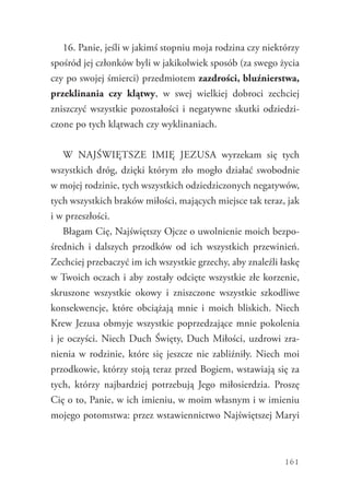 161
16. Panie, jeśli w jakimś stopniu moja rodzina czy niektórzy
spośród jej członków byli w jakikolwiek sposób (za swego życia
czy po swojej śmierci) przedmiotem zazdrości, bluźnierstwa,
przeklinania czy klątwy, w swej wielkiej dobroci zechciej
zniszczyć wszystkie pozostałości i negatywne skutki odziedzi-
czone po tych klątwach czy wyklinaniach.
W Najświętsze Imię Jezusa wyrzekam się tych
wszystkich dróg, dzięki którym zło mogło działać swobodnie
w mojej rodzinie, tych wszystkich odziedziczonych negatywów,
tych wszystkich braków miłości, mających miejsce tak teraz, jak
i w przeszłości.
Błagam Cię, Najświętszy Ojcze o uwolnienie moich bezpo-
średnich i dalszych przodków od ich wszystkich przewinień.
Zechciej przebaczyć im ich wszystkie grzechy, aby znaleźli łaskę
w Twoich oczach i aby zostały odcięte wszystkie złe korzenie,
skruszone wszystkie okowy i zniszczone wszystkie szkodliwe
konsekwencje, które obciążają mnie i moich bliskich. Niech
Krew Jezusa obmyje wszystkie poprzedzające mnie pokolenia
i je oczyści. Niech Duch Święty, Duch Miłości, uzdrowi zra-
nienia w rodzinie, które się jeszcze nie zabliźniły. Niech moi
przodkowie, którzy stoją teraz przed Bogiem, wstawiają się za
tych, którzy najbardziej potrzebują Jego miłosierdzia. Proszę
Cię o to, Panie, w ich imieniu, w moim własnym i w imieniu
mojego potomstwa: przez wstawiennictwo Najświętszej Maryi
 