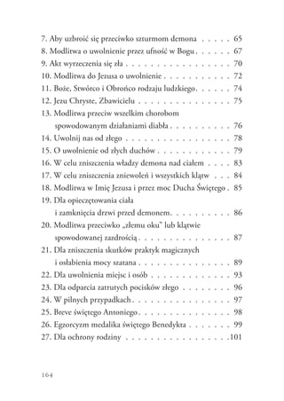 164
7. Aby uzbroić się przeciwko szturmom demona .  .  .  .  .  . 65
8. Modlitwa o uwolnienie przez ufność w Bogu  .  .  .  .  .  . 67
9. Akt wyrzeczenia się zła .  .  .  .  .  .  .  .  .  .  .  .  .  .  .  .  .  . 70
10. Modlitwa do Jezusa o uwolnienie .  .  .  .  .  .  .  .  .  .  .  . 72
11. Boże, Stwórco i Obrońco rodzaju ludzkiego .  .  .  .  .  . 74
12. Jezu Chryste, Zbawicielu .  .  .  .  .  .  .  .  .  .  .  .  .  .  .  . 75
13. Modlitwa przeciw wszelkim chorobom
spowodowanym działaniami diabła  .  .  .  .  .  .  .  .  .  . 76
14. Uwolnij nas od złego .  .  .  .  .  .  .  .  .  .  .  .  .  .  .  .  .  . 78
15. O uwolnienie od złych duchów .  .  .  .  .  .  .  .  .  .  .  .  . 79
16. W celu zniszczenia władzy demona nad ciałem .  .  .  .  . 83
17. W celu zniszczenia zniewoleń i wszystkich klątw .  .  .  . 84
18. Modlitwa w Imię Jezusa i przez moc Ducha Świętego  . 85
19. Dla opieczętowania ciała
i zamknięcia drzwi przed demonem .  .  .  .  .  .  .  .  .  . 86
20. Modlitwa przeciwko „złemu oku” lub klątwie
spowodowanej zazdrością  .  .  .  .  .  .  .  .  .  .  .  .  .  .  . 87
21. Dla zniszczenia skutków praktyk magicznych
i osłabienia mocy szatana .  .  .  .  .  .  .  .  .  .  .  .  .  .  .  . 89
22. Dla uwolnienia miejsc i osób .  .  .  .  .  .  .  .  .  .  .  .  .  . 93
23. Dla odparcia zatrutych pocisków złego .  .  .  .  .  .  .  .  . 96
24. W pilnych przypadkach .  .  .  .  .  .  .  .  .  .  .  .  .  .  .  . 97
25. Breve świętego Antoniego .  .  .  .  .  .  .  .  .  .  .  .  .  .  . 98
26. Egzorcyzm medalika świętego Benedykta .  .  .  .  .  .  .  . 99
27. Dla ochrony rodziny .  .  .  .  .  .  .  .  .  .  .  .  .  .  .  .  . 101
 