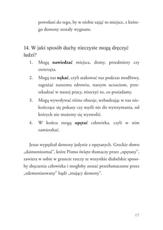 17
powołani do tego, by w niebie zająć to miejsce, z które-
go demony zostały wygnane.
14. W jaki sposób duchy nieczyste mogą dręczyć
ludzi?
1.	 Mogą nawiedzać miejsca, domy, przedmioty czy
zwierzęta.
2.	 Mogą nas nękać, czyli atakować nas podczas modlitwy,
zagrażać naszemu zdrowiu, naszym uczuciom, prze-
szkadzać w naszej pracy, niszczyć to, co posiadamy.
3.	 Mogą wywoływać różne obsesje, wzbudzając w nas nie-
kończące się pokusy czy myśli nie do wytrzymania, od
których nie możemy się wyzwolić.
4.	 W końcu mogą opętać człowieka, czyli w nim
zamieszkać.
Jezus wypędzał demony jedynie z opętanych. Greckie słowo
„daimonizomai”, które Pismo święte tłumaczy przez „opętany”,
zawiera w sobie w gruncie rzeczy te wszystkie diabelskie sposo-
by dręczenia człowieka i mogłoby zostać przetłumaczone przez
„zdemonizowany” bądź „mający demony”.
 