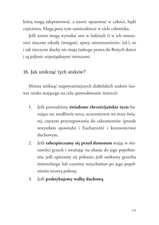 19
którą mogą zdeprawować, a nawet opanować w całości, bądź
częściowo. Mogą poza tym zamieszkiwać w ciele człowieka.
Jeśli nawet mogą wywołać one w ludziach (i w ich otocze-
niu) znaczne szkody (wrogość, spory, niezrozumienie, itd.), to
i tak nieczyste duchy nie mają żadnego prawa do Bożych dzieci
i są jedynie niepożądanymi intruzami.
16. Jak uniknąć tych ataków?
Można uniknąć najpoważniejszych diabelskich ataków (na-
wet uroku mającego na celu spowodowanie śmierci):
1.	 Jeśli prowadzimy świadome chrześcijańskie życie ba-
zujące na: modlitwie serca, uczestnictwie we mszy świę-
tej, częstym przystępowaniu do sakramentów (przede
wszystkim spowiedzi i Eucharystii) i kierownictwie
duchowym.
2.	 Jeśli zabezpieczamy się przed demonem mając w nie-
nawiści grzech i uważając na okazje do jego popełnie-
nia; jeśli opieramy się pokusie; jeśli unikamy grzechu
śmiertelnego lub czynimy natychmiast po jego popeł-
nieniu szczerą pokutę.
3.	 Jeśli praktykujemy walkę duchową.
 