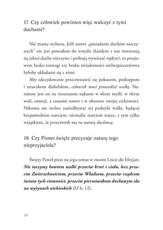 20
17. Czy człowiek powinien więc walczyć z tymi
duchami?
Nie mamy wyboru. Jeśli nawet „posiadanie duchów nieczy-
stych” nie jest powodem do wstydu (każdym z nas interesują
się jakieś duchy nieczyste i próbują wywierać wpływ), to przeja-
wem braku rozwagi czy braku świadomości niebezpieczeństwa
byłoby układanie się z nimi.
Aby zdecydowanie przeciwstawić się pokusom, podstępom
i  sztuczkom diabelskim, człowiek musi prowadzić walkę. Na-
rażony jest on na nieustanne nękanie w sferze myśli, w sferze
woli, emocji, a czasami nawet i w obszarze swojej cielesności.
Nikomu nie wolno zaniedbywać tej praktyki walki, będącej
bezpośrednim starciem, niemalże starciem wręcz, z tym tylko
wyjątkiem, że przeciwnik ma tu naturę duchową.
18. Czy Pismo święte precyzuje naturę tego
nieprzyjaciela?
Święty Paweł pisze na jego temat w swoim Liście do Efezjan:
Nie toczymy bowiem walki przeciw krwi i ciału, lecz prze-
ciw Zwierzchnościom, przeciw Władzom, przeciw rządcom
świata tych ciemności, przeciw pierwiastkom duchowym zła
na wyżynach niebieskich (Ef 6, 12).
 